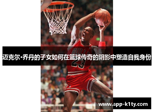 迈克尔·乔丹的子女如何在篮球传奇的阴影中塑造自我身份