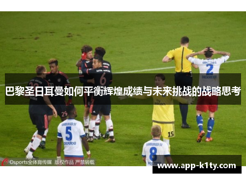 巴黎圣日耳曼如何平衡辉煌成绩与未来挑战的战略思考