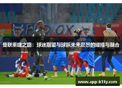 曼联重建之路：球迷期望与球队未来愿景的碰撞与融合