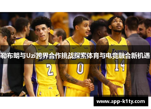 勒布朗与Uzi跨界合作挑战探索体育与电竞融合新机遇